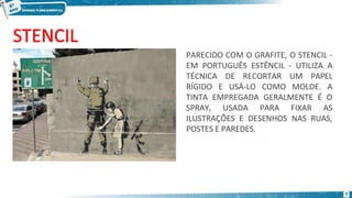 PARECIDO COM O GRAFITE, O STENCIL -
EM PORTUGUÊS ESTÊNCIL - UTILIZA A
TÉCNICA DE RECORTAR UM PAPEL
RÍGIDO E USÁ-LO COMO MOLDE. A
TINTA EMPREGADA GERALMENTE É O
SPRAY, USADA PARA FIXAR AS
ILUSTRAÇÕES E DESENHOS NAS RUAS,
POSTES E PAREDES.
7
 