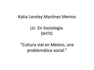 Katia Loreley Martínez Merino 
Lic. En Sociología. 
DHTIC 
“Cultura vial en México, una 
problemática social.” 
 