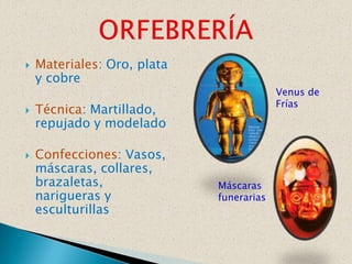    Materiales: Oro, plata
    y cobre
                                          Venus de
                                          Frías
   Técnica: Martillado,
    repujado y modelado

   Confecciones: Vasos,
    máscaras, collares,
    brazaletas,              Máscaras
    narigueras y             funerarias
    esculturillas
 