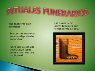 Sus cadáveres eran      Las tumbas eran
cremados                pozos tubulares que
                        tenían forma de bota
Sus cenizas envueltas
en tela y depositadas
en tumbas


Junto con las cenizas
depositaban todas
cosas materiales que
había tenido
 