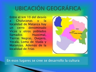    Entre el km 10 del desvío
    a    Chulucanas     y   la
    localidad de Matanza hay
    un cerro denominado
    Vicús y otros poblados
    llamados         Huasimal,
    Tierras Negras, Ovejero,
    Yecalá, Loma de Viuda y
    Matanzas. Además de la
    localidad de Frías



En esos lugares se cree se desarrollo la cultura
 