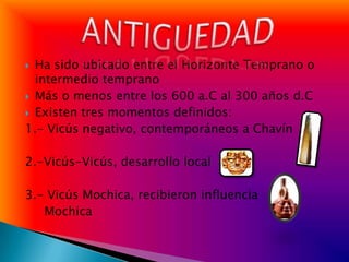  Ha sido ubicado entre el Horizonte Temprano o
  intermedio temprano
 Más o menos entre los 600 a.C al 300 años d.C
 Existen tres momentos definidos:
1.- Vicús negativo, contemporáneos a Chavín

2.-Vicús-Vicús, desarrollo local

3.- Vicús Mochica, recibieron influencia
   Mochica
 