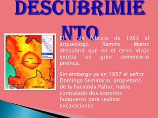 El 1 de febrero de 1963 el
arqueólogo     Ramiro     Matos
descubrió que en el cerro Vicús
existía  un   gran    cementerio
preinca.

Sin embargo ya en 1957 el señor
Domingo Seminario, propietario
de la hacienda Pabur, había
contratado dos expertos
huaqueros para realizar
excavaciones
 