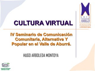 CULTURA VIRTUAL IV Seminario de Comunicación Comunitaria, Alternativa Y Popular en el Valle de Aburrá. HUGO ARBOLEDA MONTOYA  
