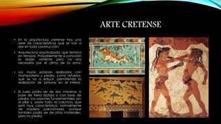 ARTE CRETENSE 
• En la arquitectura cretense hay una 
serie de características que se van a 
dar en toda construcción: 
• Arquitectura arquitrabada, que termina 
en terrazas. Probablemente sí conocían 
la doble vertiente pero no era 
necesaria por el clima de la zona. 
• Los muros estaban realizados con 
mampostería y piedra, como refuerzo, 
que se va a enlucir, permitiendo la 
realización de pinturas en el interior. 
• El suelo podía ser de dos maneras: a 
base de tierra batida o con losas de 
piedra. Los soportes fundamentales son 
el pilar y, sobre todo, la columna, que 
será muy característica: normalmente 
de madera policromada, aunque 
también podía ser de otros materiales, 
pero no piedra. 
 