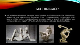 ARTE HELÉNICO 
• Las diferentes invasiones de eolios, jonios y dorios acabarán con el arte prehelénico. 
A partir de este momento se sientan las bases para el desarrollo de un nuevo estilo 
que se divide en tres grandes etapas: arcaico, hasta el siglo V a. C.; clásico que 
corresponde a los siglos V y IV a. C., y helenístico que abarca desde la etapa. 
 