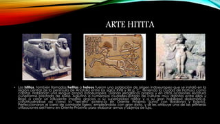 ARTE HITITA 
• Los hititas, también llamados hetitas o heteos fueron una población de origen indoeuropeo que se instaló en la 
región central de la península de Anatolia entre los siglos XVIII y XII a. C., teniendo la ciudad de Hattusa como 
capital. Hablaban una lengua propia indoeuropea, usando jeroglíficos propios y en otras ocasiones escritura 
cuneiforme prestada de Asiria. Aglutinó a numerosas ciudades-estado de culturas muy distintas entre ellas y 
llegó a crear un influyente imperio gracias a su superioridad militar y a su gran habilidad diplomática, 
constituyéndose así como la "tercera" potencia en Oriente Próximo (junto con Babilonia y Egipto). 
Perfeccionaron el carro de combate ligero, empleándolo con gran éxito, y se les atribuye una de las primeras 
utilizaciones del hierro en Oriente Próximo para elaborar armas y objetos de lujo. 
 