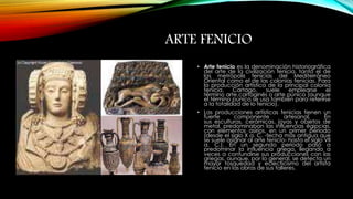 ARTE FENICIO 
• Arte fenicio es la denominación historiográfica 
del arte de la civilización fenicia, tanto el de 
las metrópolis fenicias del Mediterráneo 
Oriental como el de las colonias fenicias. Para 
la producción artística de la principal colonia 
fenicia, Cartago, suele emplearse el 
término arte cartaginés o arte púnico (aunque 
el término púnico se usa también para referirse 
a la totalidad de lo fenicio). 
• Las producciones artísticas fenicias tienen un 
fuerte componente artesanal. En 
sus esculturas, cerámicas, joyas y objetos de 
metal, predominaban las influencias egipcias, 
con elementos asirios, en un primer periodo 
(desde el siglo X a. C. -fecha más antigua que 
se suele asignar al arte fenicio- hasta el siglo VII 
a. C.). En un segundo periodo pasó a 
predominar la influencia griega, llegando a 
veces a confundirse sus producciones con las 
griegas, aunque, por lo general, se detecta un 
mayor tosquedad y eclecticismo del artista 
fenicio en las obras de sus talleres. 
 