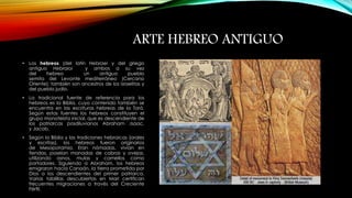 ARTE HEBREO ANTIGUO 
• Los hebreos (del latín Hebraei y del griego 
antiguo Hebraioi y ambos a su vez 
del hebreo un antiguo pueblo 
semita del Levante mediterráneo (Cercano 
Oriente); también son ancestros de los israelitas y 
del pueblo judío. 
• La tradicional fuente de referencia para los 
hebreos es la Biblia, cuyo contenido también se 
encuentra en las escrituras hebreas de la Torá. 
Según estas fuentes los hebreos constituyen el 
grupo monoteísta inicial, que es descendiente de 
los patriarcas posdiluvianos Abraham ,Isaac, 
y Jacob. 
• Según la Biblia y las tradiciones hebraicas (orales 
y escritas), los hebreos fueron originarios 
de Mesopotamia. Eran nómadas, vivían en 
tiendas, poseían manadas de cabras y ovejas, 
utilizando asnos, mulas y camellos como 
portadores. Siguiendo a Abraham, los hebreos 
emigraron hacia Canaán, la tierra prometida por 
Dios a los descendientes del primer patriarca. 
Varias tablillas descubiertas en Mari certifican 
frecuentes migraciones a través del Creciente 
Fértil. 
 
