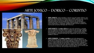 ARTE JONICO – DORICO – CORINTIO 
• ARTE JONICO : Más esbelto y airoso que el orden dórico, ha 
dejado abundantes muestras de su estilo, de las que, como 
ejemplo más canónico, cabe destacar el Templo de 
Atenea Niké en la Acrópolis de Atenas. Sin embargo, 
habiendo sido imitado a lo largo de la historia, la versión 
más admirada y copiada, desde el siglo XVII en adelante, 
fue la del romano Templo de Portunus 
• ARTE DORICO :El orden dórico es el más primitivo y simple 
de los órdenes arquitectónicos clásicos. Es el orden griego 
por excelencia. Cuanto más antiguo, más sencillo, dando 
sensación de robustez (protodórico), cuanto más tardío, 
más esbelto y proporcionado es; logrando así la armonía y 
belleza clásica. 
• ARTE CORINTIO : El orden corintio es el más elegante y 
ornamentado de los órdenes arquitectónicos clásicos. Se 
atribuye su creación al escultor griego Calímaco en el siglo 
IV a. C. Esencialmente es similar al orden jónico, del que 
difiere básicamente en la forma y tamaño del capitel. Una 
de las construcciones más destacables ejecutadas según 
las pautas estilísticas del orden corintio es el monumento de 
Lisícrates en Atenas, levantado hacia 334 a. C. 
 
