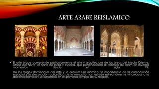 ARTE ARABE REISLAMICO 
• El arte árabe comprende particularmente el arte y arquitectura de las áreas del Medio Oriente, 
África del Norte, el norte de India y España, que pertenecieron al territorio del Islam en diversos 
momentos desde el siglo VII. 
De los rasgos dominantes del arte y la arquitectura islámica, la importancia de la composición 
espacial y la decoración caligráfica de la mezquita han estado estrechamente vinculadas a la 
doctrina islámica y se desarrolló en los primeros tiempos de su religión. 
