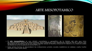 • El arte mesopotámico es una división cronológica y geográfica de la historia del arte que trata 
de Mesopotamia durante la Edad Antigua. Hace referencia a las expresiones artísticas de las culturas que 
florecieron en las riberas de los ríos Tigris y Éufrates desde el Neolítico (hacia el VI milenio a. C.) hasta la caída 
de Babilonia ante los persas en el año 539 a. C 
• Entre ambas fechas se desarrollaron las civilizaciones sumeria, acadia, babilónica (o caldea), casita, hurrita 
(Mittani) y asiria (arte asirio) 
ARTE MESOPOTAMICO 
 