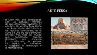 ARTE PERSA 
• El Gran Irán, que corresponde 
con los actuales territorios 
de Irán, Afganistán, Tayikistán, Az 
erbaiyán, Uzbekistán, Baluchistán 
, las Áreas tribales del Pakistán y 
las regiones colindantes, es la 
cuna de uno de los patrimonios 
artísticos más ricos del mundo 
que comprende diversas 
disciplinas que incluyen 
la arquitectura, la pintura, 
los tejidos, la cerámica, 
la caligrafía, la metalurgia y 
la mampostería. 
 