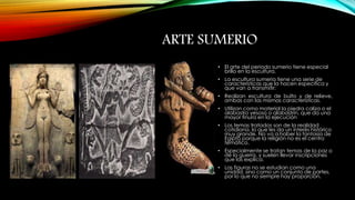 ARTE SUMERIO 
• El arte del periodo sumerio tiene especial 
brillo en la escultura. 
• La escultura sumeria tiene una serie de 
características que la hacen específica y 
que van a transmitir: 
• Realizan escultura de bulto y de relieve, 
ambas con las mismas características. 
• Utilizan como material la piedra caliza o el 
alabastro yesoso o alabastrín, que da una 
mayor finura en la ejecución 
• Los temas tratados son de la realidad 
cotidiana, lo que les da un interés histórico 
muy grande. No va a haber la fantasía de 
Egipto porque la religión no es el centro 
temático. 
• Especialmente se tratan temas de la paz o 
de la guerra, y suelen llevar inscripciones 
que las explica. 
• Las figuras no se estudian como una 
unidad, sino como un conjunto de partes, 
por lo que no siempre hay proporción. 
 