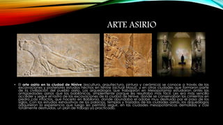 ARTE ASIRIO 
• El arte asirio en la ciudad de Nínive (escultura, arquitectura, pintura y cerámica) se conoce a través de las 
excavaciones y posteriores estudios hechos en Nínive (actual Mosul), y en otras ciudades que formaron parte 
de la civilización del pueblo asirio. Los arqueólogos que trabajaron en Mesopotamia estudiaron antes las 
antigüedades asirias que las babilónicas, simplemente porque les resultaba más fácil. Les era más sencillo 
acceder y seguir el rastro de las excavaciones de la ciudad de Nínive, donde se conservaban los cimientos en 
piedra casi intactos, que hacerlo en Babilonia, donde abundaba el adobe muy destruido por el paso de los 
siglos. Con los estudios exhaustivos de los palacios, templos y trazados de las ciudades asirias, los arqueólogos 
adquirieron la experiencia que luego les permitió seguir, en las ciudades mesopotámicas demolidas y casi 
totalmente destruidas, un plan de trabajo ya practicado. 
 
