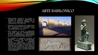 ARTE BABILONICO 
• Hammurabi alcanza el poder y 
traslada la capital a Babilonia. Su 
reinado se extiende desde 1792 a 
1750 a.C (aunque también hay 
hipótesis de otras fechas) 
• Mari fue una ciudad muy importante 
que se ha conservado muy bien y nos 
ha ayudado a conocer otras 
ciudades de esta época 
• Esta ciudad va tener su esplendor 
con Zirilim que es inmediatamente 
anterior a Babilonia y a Hammurabi. 
Es una ciudad-palacio, desarrollada 
junto a las estancias del monarca. 
• Su trazado es irregular, aunque se 
aproxima a formas rectangulares. 
Estuvo rodeada por una muralla. 
Tienen carácter defensivo 
demostrado sobre todo por una sola 
puerta de entrada. Esta puerta nos 
conduce a 12 patios y estos patios a 
más de 300 estancias. Las entradas 
nunca son directas. Desde segunda 
patio ascendemos a la sala de visitas 
y a la del trono 
 