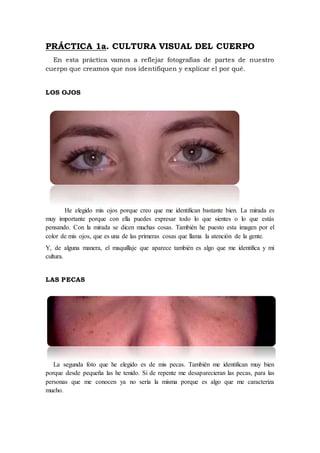 PRÁCTICA 1a. CULTURA VISUAL DEL CUERPO
En esta práctica vamos a reflejar fotografías de partes de nuestro
cuerpo que creamos que nos identifiquen y explicar el por qué.
LOS OJOS
He elegido mis ojos porque creo que me identifican bastante bien. La mirada es
muy importante porque con ella puedes expresar todo lo que sientes o lo que estás
pensando. Con la mirada se dicen muchas cosas. También he puesto esta imagen por el
color de mis ojos, que es una de las primeras cosas que llama la atención de la gente.
Y, de alguna manera, el maquillaje que aparece también es algo que me identifica y mi
cultura.
LAS PECAS
La segunda foto que he elegido es de mis pecas. También me identifican muy bien
porque desde pequeña las he tenido. Si de repente me desaparecieran las pecas, para las
personas que me conocen ya no sería la misma porque es algo que me caracteriza
mucho.
 