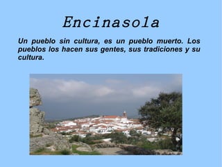 Encinasola
Un pueblo sin cultura, es un pueblo muerto. Los
pueblos los hacen sus gentes, sus tradiciones y su
cultura.
 