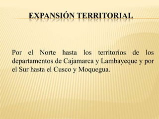 EXPANSIÓN TERRITORIAL



Por el Norte hasta los territorios de los
departamentos de Cajamarca y Lambayeque y por
el Sur hasta el Cusco y Moquegua.
 