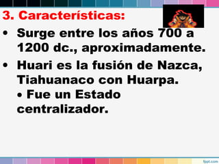 3. Características:
• Surge entre los años 700 a
1200 dc., aproximadamente.
• Huari es la fusión de Nazca,
Tiahuanaco con Huarpa.
• Fue un Estado
centralizador.

 