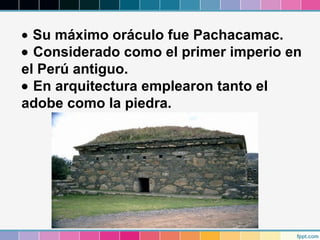 • Su máximo oráculo fue Pachacamac.
• Considerado como el primer imperio en
el Perú antiguo.
• En arquitectura emplearon tanto el
adobe como la piedra.

 