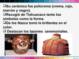 Su cerámica fue polícroma (crema, rojo,
marrón y negro).
Recogió de Tiahuanaco tanto los
símbolos como la forma.
De los Nazca tomó la brillantez en el
color.
 Destacan los tazones ceremoniales.

 