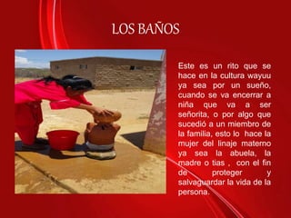 LOS BAÑOS
Este es un rito que se
hace en la cultura wayuu
ya sea por un sueño,
cuando se va encerrar a
niña que va a ser
señorita, o por algo que
sucedió a un miembro de
la familia, esto lo hace la
mujer del linaje materno
ya sea la abuela, la
madre o tias , con el fin
de proteger y
salvaguardar la vida de la
persona.
 