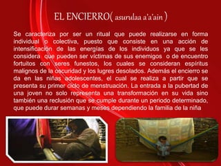 EL ENCIERRO( asurulaa a’a’ain )
Se caracteriza por ser un ritual que puede realizarse en forma
individual o colectiva, puesto que consiste en una acción de
intensificación de las energías de los individuos ya que se les
considera que pueden ser víctimas de sus enemigos o de encuentro
fortuitos con seres funestos, los cuales se consideran espíritus
malignos de la oscuridad y los lugres desolados. Además el encierro se
da en las niñas adolescentes, el cual se realiza a partir que se
presenta su primer ciclo de menstruación. La entrada a la pubertad de
una joven no solo representa una transformación en su vida sino
también una reclusión que se cumple durante un periodo determinado,
que puede durar semanas y meses dependiendo la familia de la niña
 