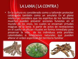 LA LANIA ( LA CONTRA )
• En la cultura es considerado como u talismán protector
catalogado también como un amuleto En el plano
místico se considera que los espíritus de los familiares
muertos pueden prevenir acciones funestas en el
mundo de los vivos, los cuales se encarnan virtudes
mágicas de la lania. A partir de actos de revelaciones
en el sueño se ofician rituales en forma inmediata para
preservar la vida de los individuos anta posibles
calamidades o fenómenos naturales que pueden
alterar el orden espiritual del territorio familiar
 