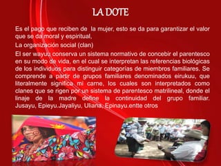 LA DOTE
Es el pago que reciben de la mujer, esto se da para garantizar el valor
que se da moral y espiritual,
La organización social (clan)
El ser wayuu conserva un sistema normativo de concebir el parentesco
en su modo de vida, en el cual se interpretan las referencias biológicas
de los individuos para distinguir categorías de miembros familiares. Se
comprende a partir de grupos familiares denominados eirukuu, que
literalmente significa mi carne, los cuales son interpretados como
clanes que se rigen por un sistema de parentesco matrilineal, donde el
linaje de la madre define la continuidad del grupo familiar.
Jusayu, Epieyu.Jayaliyu, Uliana, Epinayu.entte otros
 