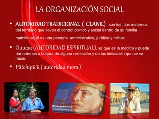 LA ORGANIZACIÓN SOCIAL
• AUTORIDADTRADICIONAL ( CLANIL) son los tios maternos
del territorio que llevan el control político y social dentro de su familia
matrilineal, él es una persona administrativo, jurídico y militar.
• Ouutsü (AUTORIDAD ESPIRITUAL), ya que es la medica y puede
dar ordenes a la hora de alguna revelación y da las indicación que se va
hacer.
• Pütchipü’ü ( autoridad moral)
 