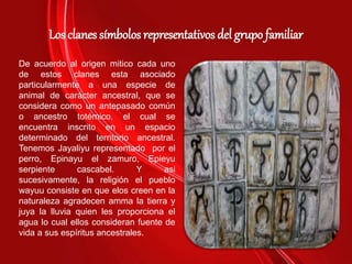 Los clanes símbolos representativos del grupo familiar
De acuerdo al origen mitico cada uno
de estos clanes esta asociado
particularmente a una especie de
animal de carácter ancestral, que se
considera como un antepasado común
o ancestro totémico, el cual se
encuentra inscrito en un espacio
determinado del territorio ancestral.
Tenemos Jayaliyu representado por el
perro, Epinayu el zamuro, Epieyu
serpiente cascabel. Y asi
sucesivamente, la religión el pueblo
wayuu consiste en que elos creen en la
naturaleza agradecen amma la tierra y
juya la lluvia quien les proporciona el
agua lo cual ellos consideran fuente de
vida a sus espíritus ancestrales.
 