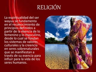 RELIGIÓN
La espiritualidad del ser
wayuu se fundamenta
en el reconocimiento de
principios definidos a
partir de la esencia de lo
femenino y lo masculino,
desde lo cual se fundan
los sistemas de valores
culturales y la creencia
en seres sobrenaturales
que se manifiestan a
través de su esencia para
influir para la vida de los
seres humanos.
 