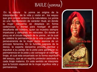BAILE (yonna)
En la cultura la yonna se origina de la
interpretación de la vida y visión en los wayuu
que gira circular entorno a la naturaleza. La yonna
es una manifestación de carácter ritual, en donde
la mujer danzarina se desplaza en forma
cadenciosa y frontal para hostigar el gesto
desafiante del hombre, quien se muestra siempre
impetuoso y danzando en retroceso. En donde el
piouy es el circulo sagrado de la yonna , en la cual
se celebra la permanencia de la vida a partir de la
perseverancia de la mujer como esencia de un
principio femenino. En la función sagrada de la
danza, la experta danzarina procura derribar y
expulsar a su parejo de la pista para garantizar su
permanencia en la pista y asi consagrar el valor del
linaje, el cual esta encarnado en la forma espiritual
del aseyuu, que es un espíritu protector asociado a
cada linaje materno. En este sentido se interpreta
que la función especial de la mujer significa vida y
permanencia.
 