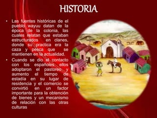 HISTORIA
• Las fuentes históricas de el
pueblo wayuu datan de la
época de la colonia, las
cuales relatan que estaban
estructurados en clanes,
donde su practica era la
caza y pesca que se
mantienen en la actualidad.
• Cuando se dio el contacto
con los españoles ellos
adoptaron el pastoreo y
aumento el tiempo de
estadía en su lugar de
residencia y el comercio se
convirtió en un factor
importante para la obtención
de bienes y un mecanismo
de relación con las otras
culturas
 