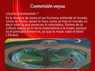 Cosmovisión wayuu
¿Qué es cosmovisión ?
Es la manera de como el ser humano entiende al mundo,
como se formo, quien lo hizo, como se hizo el mundo; es
decir todo lo que existe en la naturaleza. Dentro de la
cultura wayuu se le da la importancia a la mujer, porque
es el principio femenino, ya que la mujer sabe el dolor
( Eiruku).
 