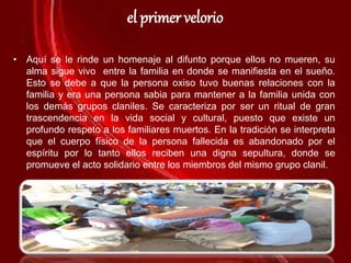 el primer velorio
• Aquí se le rinde un homenaje al difunto porque ellos no mueren, su
alma sigue vivo entre la familia en donde se manifiesta en el sueño.
Esto se debe a que la persona oxiso tuvo buenas relaciones con la
familia y era una persona sabia para mantener a la familia unida con
los demás grupos claniles. Se caracteriza por ser un ritual de gran
trascendencia en la vida social y cultural, puesto que existe un
profundo respeto a los familiares muertos. En la tradición se interpreta
que el cuerpo físico de la persona fallecida es abandonado por el
espíritu por lo tanto ellos reciben una digna sepultura, donde se
promueve el acto solidario entre los miembros del mismo grupo clanil.
 