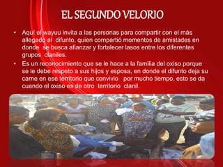 EL SEGUNDO VELORIO
• Aquí el wayuu invita a las personas para compartir con el más
allegado al difunto, quien compartió momentos de amistades en
donde se busca afianzar y fortalecer lasos entre los diferentes
grupos claniles.
• Es un reconocimiento que se le hace a la familia del oxiso porque
se le debe respeto a sus hijos y esposa, en donde el difunto deja su
carne en ese territorio que convivio por mucho tiempo, esto se da
cuando el oxiso es de otro territorio clanil.
 