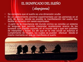 EL SIGNIFICADO DEL SUEÑO
( alapujawaa)
• Se considera que el sueño es una dimensión oculta
• Es un padecimiento anormal experimentado por las personas en el
acto de dormir, donde es posible la manifestación del sueño que
facilita el contacto con seres espirituales.
• A partir de la importancia del mundo onírico se concibe un sistema
de lenguaje que permite interpretar revelaciones acerca de los
sucesos que pueden suceder en el mundo real y que son posibles
de interpretar y evitar. Es allí que en la vida social se autoriza el
cumplimiento de rituales, los cuales se pueden efectuar desde el
mismo momento en que se manifiesta el sueño
• .
 