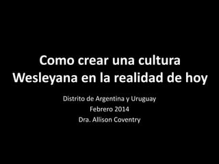 Como crear una cultura
Wesleyana en la realidad de hoy
Distrito de Argentina y Uruguay
Febrero 2014
Dra. Allison Coventry

 