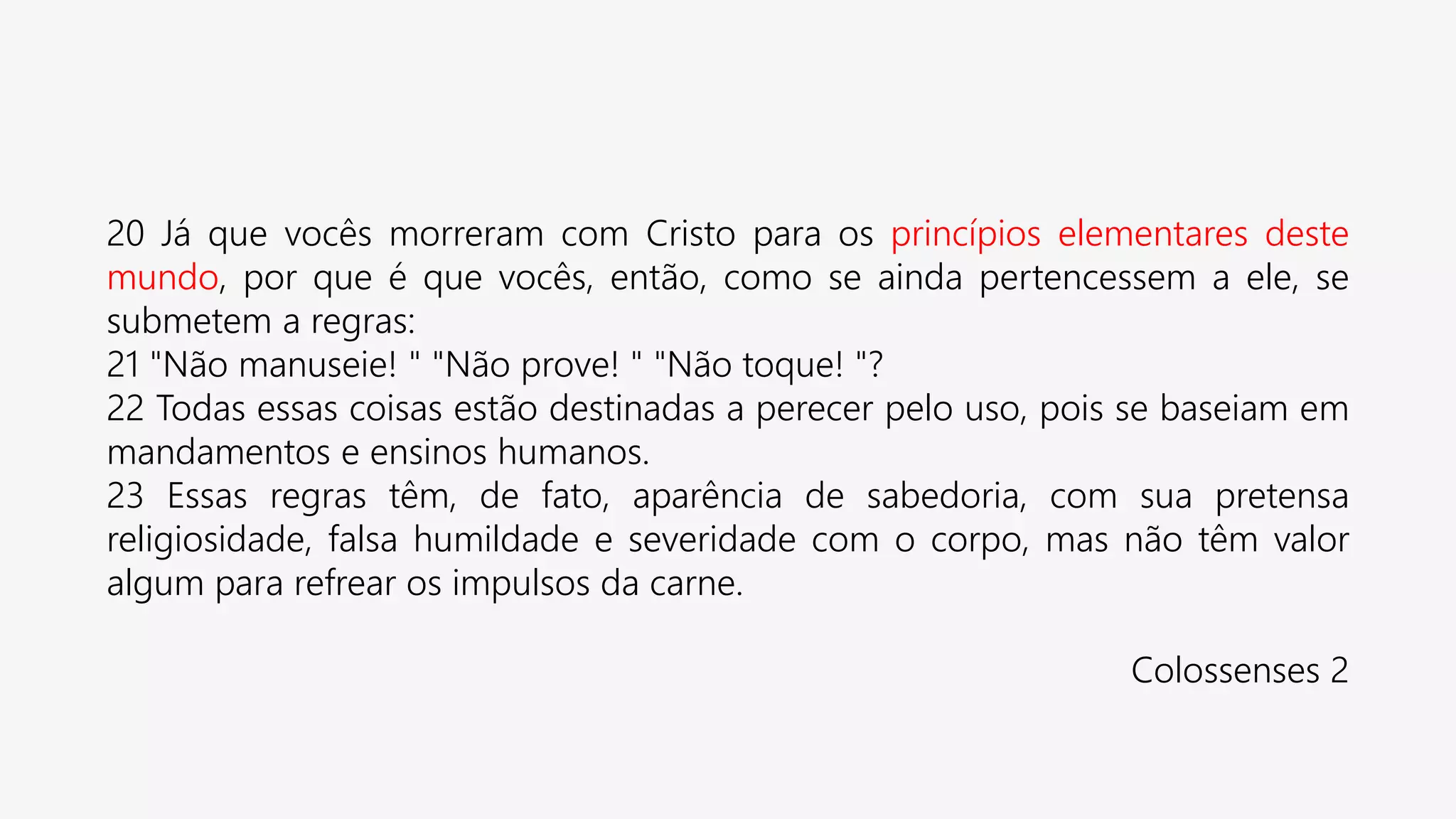 20 Já que vocês morreram com Cristo para os princípios elementares deste
mundo, por que é que vocês, então, como se ainda pertencessem a ele, se
submetem a regras:
21 "Não manuseie! " "Não prove! " "Não toque! "?
22 Todas essas coisas estão destinadas a perecer pelo uso, pois se baseiam em
mandamentos e ensinos humanos.
23 Essas regras têm, de fato, aparência de sabedoria, com sua pretensa
religiosidade, falsa humildade e severidade com o corpo, mas não têm valor
algum para refrear os impulsos da carne.
Colossenses 2
 