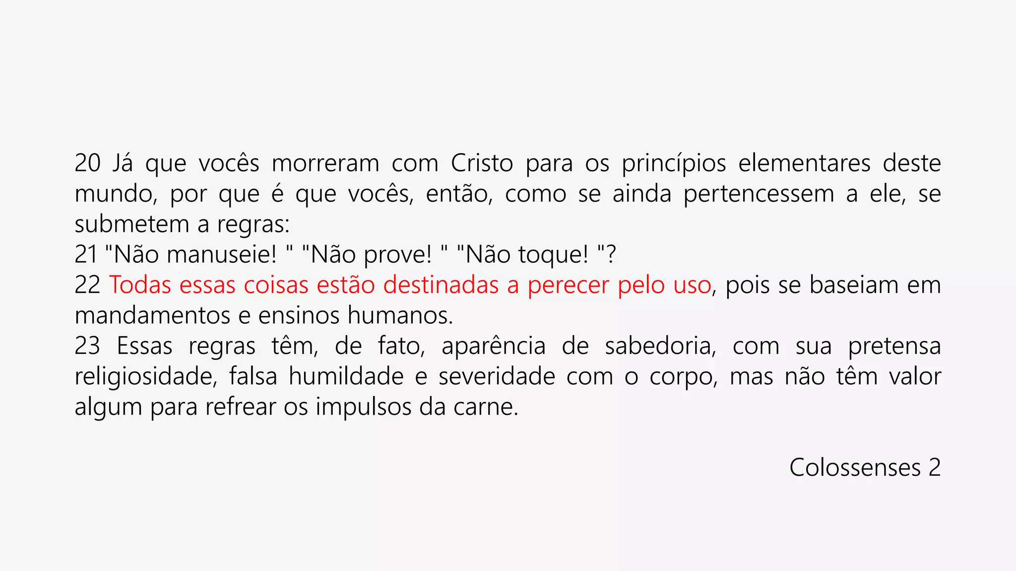20 Já que vocês morreram com Cristo para os princípios elementares deste
mundo, por que é que vocês, então, como se ainda pertencessem a ele, se
submetem a regras:
21 "Não manuseie! " "Não prove! " "Não toque! "?
22 Todas essas coisas estão destinadas a perecer pelo uso, pois se baseiam em
mandamentos e ensinos humanos.
23 Essas regras têm, de fato, aparência de sabedoria, com sua pretensa
religiosidade, falsa humildade e severidade com o corpo, mas não têm valor
algum para refrear os impulsos da carne.
Colossenses 2
 