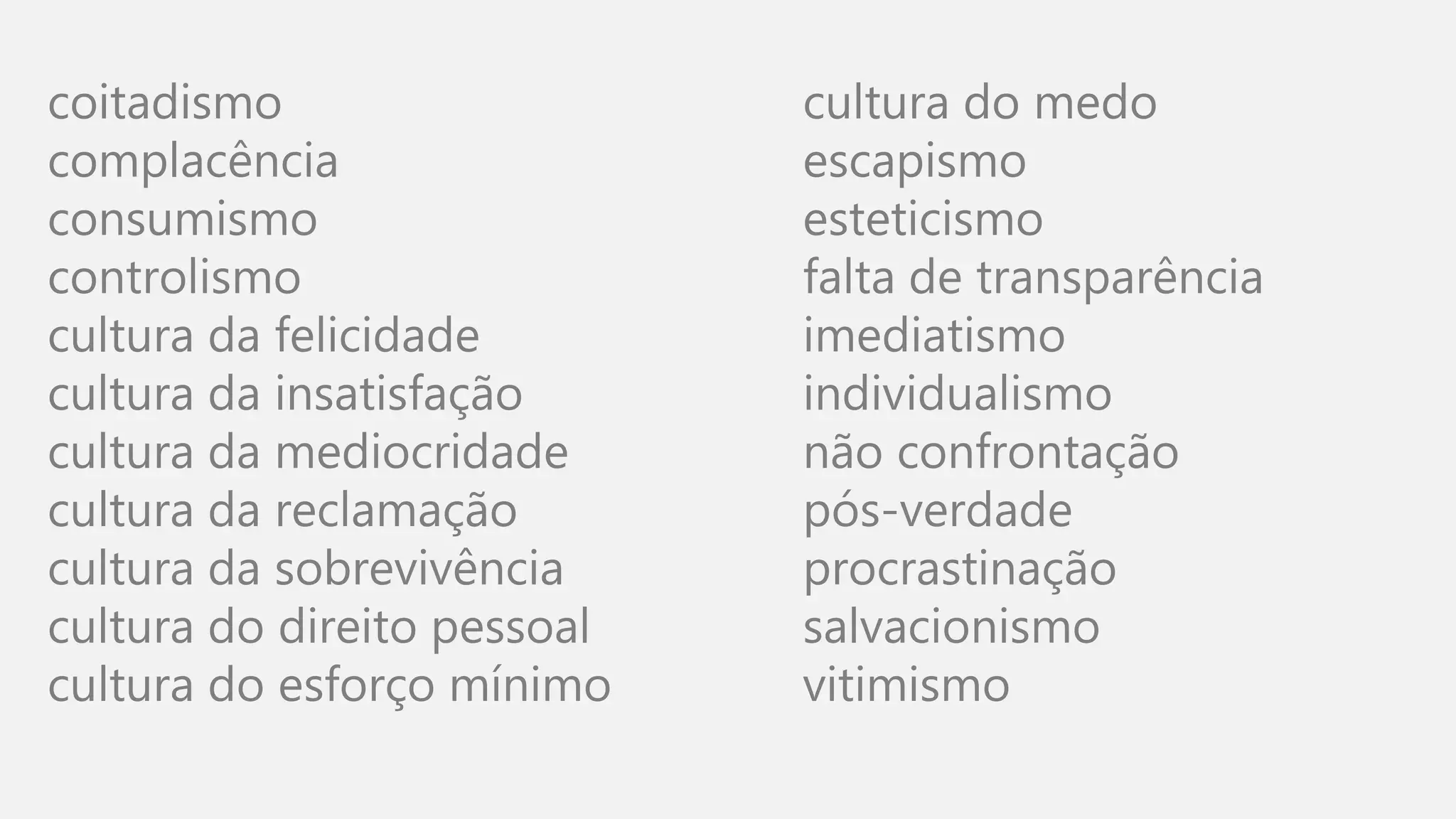 coitadismo
complacência
consumismo
controlismo
cultura da felicidade
cultura da insatisfação
cultura da mediocridade
cultura da reclamação
cultura da sobrevivência
cultura do direito pessoal
cultura do esforço mínimo
cultura do medo
escapismo
esteticismo
falta de transparência
imediatismo
individualismo
não confrontação
pós-verdade
procrastinação
salvacionismo
vitimismo
 