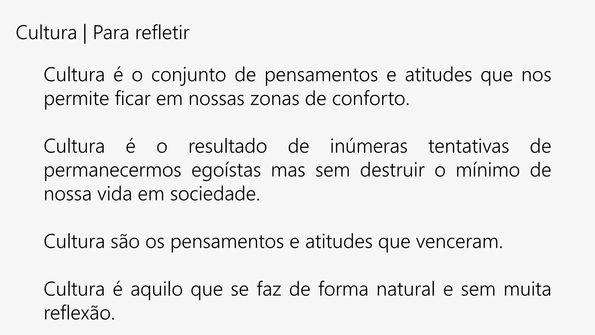 Cultura | Para refletir
Cultura é o conjunto de pensamentos e atitudes que nos
permite ficar em nossas zonas de conforto.
Cultura é o resultado de inúmeras tentativas de
permanecermos egoístas mas sem destruir o mínimo de
nossa vida em sociedade.
Cultura são os pensamentos e atitudes que venceram.
Cultura é aquilo que se faz de forma natural e sem muita
reflexão.
 