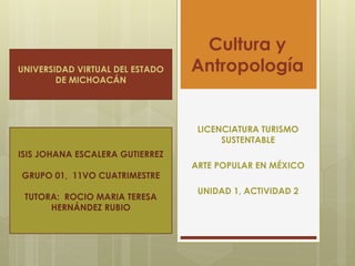 Cultura y
Antropología
LICENCIATURA TURISMO
SUSTENTABLE
ARTE POPULAR EN MÉXICO
UNIDAD 1, ACTIVIDAD 2
UNIVERSIDAD VIRTUAL DEL ESTADO
DE MICHOACÁN
ISIS JOHANA ESCALERA GUTIERREZ
GRUPO 01, 11VO CUATRIMESTRE
TUTORA: ROCIO MARIA TERESA
HERNÁNDEZ RUBIO
 