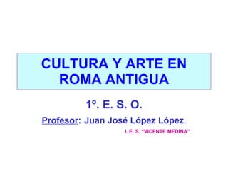 CULTURA Y ARTE EN ROMA ANTIGUA 1º. E. S. O. Profesor :   Juan José López López. I. E. S. “VICENTE MEDINA”   