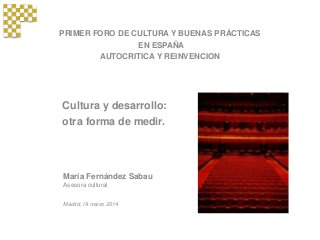 PRIMER FORO DE CULTURA Y BUENAS PRÁCTICAS
EN ESPAÑA
AUTOCRITICA Y REINVENCION
María Fernández Sabau
Asesora cultural
Madrid, 19 marzo 2014
Cultura y desarrollo:
otra forma de medir.
 