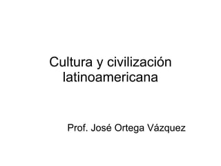 Cultura y civilización latinoamericana Prof. José Ortega Vázquez 