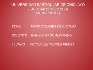 UNIVERSIDAD PARTICULAR DE CHICLAYO
        (FACULTAD DE DERECHO)
             ANTROPOLOGIA



TEMA:     TIPOS O CLASES DE CULTURA.

DOCENTE: JUAN DELGADO ALVARADO.

ALUMNO:   VICTOR LEE TORRES PIEDRA.
 