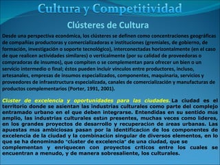 Cl ú ster de excelencia y oportunidades para las ciudades.   La ciudad es el territorio donde se asientan las industrias culturales como parte del complejo entramado urbano en el que deben integrarse. Entendidas en su sentido m á s amplio, las industrias culturales est á n presentes, muchas veces como l í deres, en los grandes proyectos de desarrollo y recuperaci ó n de  á reas urbanas. Las apuestas m á s ambiciosas pasan por la identificaci ó n de los componentes de excelencia de la ciudad y la combinaci ó n singular de diversos elementos, en lo que se ha denominado  “ cl ú ster de excelencia ”  de una ciudad, que se  complementan y enriquecen con proyectos cr í ticos entre los cuales se encuentran a menudo, y de manera sobresaliente, los culturales.  Clústeres de Cultura Desde una perspectiva económica, los clústeres se definen como concentraciones geográficas de compañías productoras y comercializadoras e instituciones (gremiales, de gobierno, de formación, investigación o soporte tecnológico), interconectadas horizontalmente (en el caso de que realicen actividades similares) o verticalmente (por su calidad de proveedoras o compradoras de insumos), que compiten o se complementan para ofrecer un bien o un servicio intermedio o final; éstos pueden incluir vínculos entre productores, incluso, artesanales, empresas de insumos especializados, componentes, maquinaria, servicios y proveedores de infraestructura especializada, canales de comercialización y manufacturas de productos complementarios (Porter, 1991, 2001). 